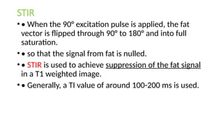 STIR
•• When the 90° excitation pulse is applied, the fat
vector is flipped through 90° to 180° and into full
saturation.
•• so that the signal from fat is nulled.
•• STIR is used to achieve suppression of the fat signal
in a T1 weighted image.
•• Generally, a TI value of around 100-200 ms is used.
 