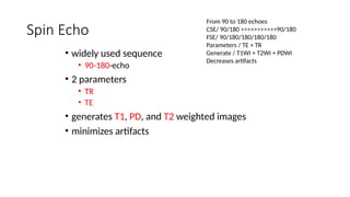Spin Echo
• widely used sequence
• 90-180-echo
• 2 parameters
• TR
• TE
• generates T1, PD, and T2 weighted images
• minimizes artifacts
From 90 to 180 echoes
CSE/ 90/180 >>>>>>>>>>>90/180
FSE/ 90/180/180/180/180
Parameters / TE + TR
Generate / T1WI + T2WI + PDWI
Decreases artifacts
 