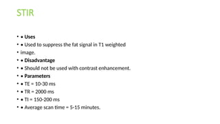 STIR
• • Uses
• • Used to suppress the fat signal in T1 weighted
• image.
• • Disadvantage
• • Should not be used with contrast enhancement.
• • Parameters
• • TE = 10-30 ms
• • TR = 2000 ms
• • TI = 150-200 ms
• • Average scan time = 5-15 minutes.
 