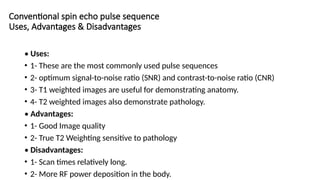 Conventional spin echo pulse sequence
Uses, Advantages & Disadvantages
• Uses:
• 1- These are the most commonly used pulse sequences
• 2- optimum signal-to-noise ratio (SNR) and contrast-to-noise ratio (CNR)
• 3- T1 weighted images are useful for demonstrating anatomy.
• 4- T2 weighted images also demonstrate pathology.
• Advantages:
• 1- Good Image quality
• 2- True T2 Weighting sensitive to pathology
• Disadvantages:
• 1- Scan times relatively long.
• 2- More RF power deposition in the body.
 