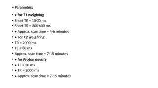 • Parameters
• • for T1 weighting
• Short TE = 10-20 ms
• Short TR = 300-600 ms
• • Approx. scan time = 4-6 minutes
• • For T2 weighting
• TR = 2000 ms
• TE = 80 ms
• Approx. scan time = 7-15 minutes
• • for Proton density
• • TE = 20 ms
• • TR = 2000 ms
• • Approx. scan time = 7-15 minutes
 