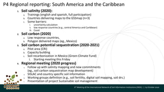 P4 Regional reporting: South America and the Caribbean
1. Soil salinity (2020):
a. Trainings (english and spanish, full participation)
b. Countries delivering maps to the GSSmap (n=3)
c. Some barriers:
i. uncertainty calculation
ii. low response countries (e.g., central America and Caribbean)
iii. Covid
2. Soil carbon (2020)
a. Low response countries,
b. Polygon delivered maps (eg., Mexico)
3. Soil carbon potential sequestration (2020-2021)
a. Pilot area (CRI)
b. Capacity building
c. Soil-recarbonization in Mexico (Green Climate Fund)
i. Starting meeting this Friday
4. Regional meeting (2020 progress)
a. Follow up with salinity mapping and new commitments
(eg., soil carbon sequestration map development)
a. SISLAC and country specific soil information
b. Working groups definition (e.g., soil fertility, digital soil mapping, soil drs.)
c. Presentation of project Sustainable soil management
 