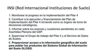 INSI (Red Internacional Instituciones de Suelo)
1. Monitorear el progreso en la implementación del Pilar 4
2. Contribuir a la ejecución y financiamiento del Plan de
Implementación del Pilar 4 sirviendo como su órgano de toma de
decisiones estratégicas,
3. Informar sobre los avances y cuestiones pendientes en cada
Asamblea Plenaria del GSP.
4. Supervisar el Grupo de trabajo del Pilar 4 y el Servicio de Datos
de Suelos.
6. Proporcionar acceso a la información geográfica del suelo
para poblar los productos del Sistema Global de Información
del Suelo GLOSIS.
 
