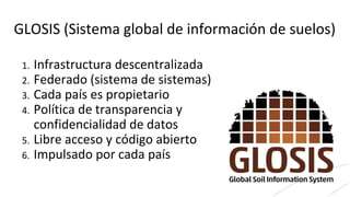 GLOSIS (Sistema global de información de suelos)
1. Infrastructura descentralizada
2. Federado (sistema de sistemas)
3. Cada país es propietario
4. Política de transparencia y
confidencialidad de datos
5. Libre acceso y código abierto
6. Impulsado por cada país
 