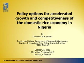 Policy options for accelerated
growth and competitiveness of
the domestic rice economy in
Nigeria
By
Oluyemisi Kuku-Shittu
Postdoctoral Fellow, Development Strategy & Governance
Division, International Food Policy Research Institute
(IFPRI-Nigeria)

October 21, 2013
Africa Rice Congress 2012
Yaoundé, Cameroon
INTERNATIONAL FOOD POLICY RESEARCH INSTITUTE

 