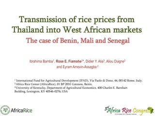 Transmission of rice prices from
Thailand into West African markets
The case of Benin, Mali and Senegal
Ibrahima Bamba1, Rose E. Fiamohe2*, Didier Y. Alia3, Aliou Diagne2
and Eyram Amovin-Assagba 2

1

International Fund for Agricultural Development (IFAD), Via Paolo di Dono, 44, 00142 Rome, Italy.
Rice Center (AfricaRice), 01 BP 2031 Cotonou, Benin.
3 University of Kentucky, Department of Agricultural Economics, 400 Charles E. Barnhart
Building, Lexington, KY 40546-0276, USA
2 Africa

 
