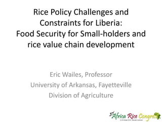 Rice Policy Challenges and
Constraints for Liberia:
Food Security for Small-holders and
rice value chain development
Eric Wailes, Professor
University of Arkansas, Fayetteville
Division of Agriculture

 