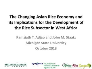 The Changing Asian Rice Economy and
its Implications for the Development of
the Rice Subsector in West Africa
Ramziath T. Adjao and John M. Staatz
Michigan State University
October 2013

 