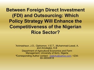 Between Foreign Direct Investment
(FDI) and Outsourcing: Which
Policy Strategy Will Enhance the
Competitiveness of the Nigerian
Rice Sector?
*Animashaun,

J.O., Ojehomon, V.E.T., Muhammad-Lawal, A.
and Amolegbe, K.B
Department of Agricultural Economics and Farm
Management, University of Ilorin, Nigeria
*Corresponding Author contact: reals4u@yahoo.com; +23480-38550618

 