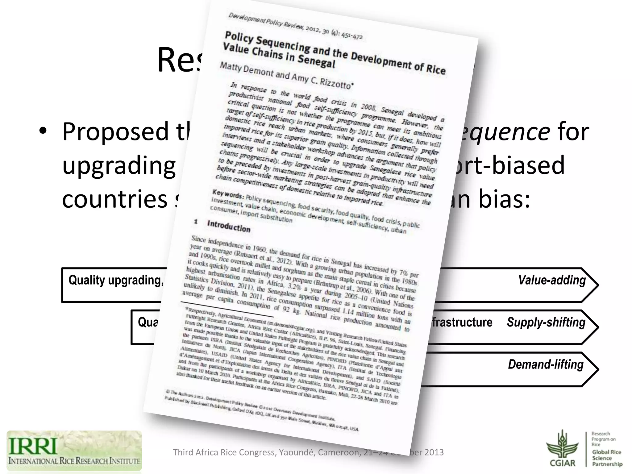 Research hypothesis
• Proposed three-stage investment sequence for
upgrading rice value chains in import-biased
countries strongly exposed to urban bias:
Quality upgrading, processing infrastructure, certification, branding, ...
Quantity increase, scaling up, aggregation and storage infrastructure
Advertizing and generic promotion

Third Africa Rice Congress, Yaoundé, Cameroon, 21–24 October 2013

Value-adding
Supply-shifting
Demand-lifting

 