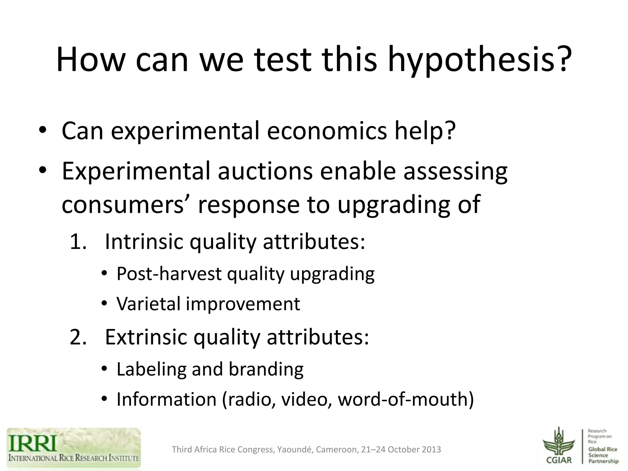 How can we test this hypothesis?
• Can experimental economics help?
• Experimental auctions enable assessing
consumers’ response to upgrading of
1. Intrinsic quality attributes:
• Post-harvest quality upgrading
• Varietal improvement

2. Extrinsic quality attributes:
• Labeling and branding
• Information (radio, video, word-of-mouth)
Third Africa Rice Congress, Yaoundé, Cameroon, 21–24 October 2013

 