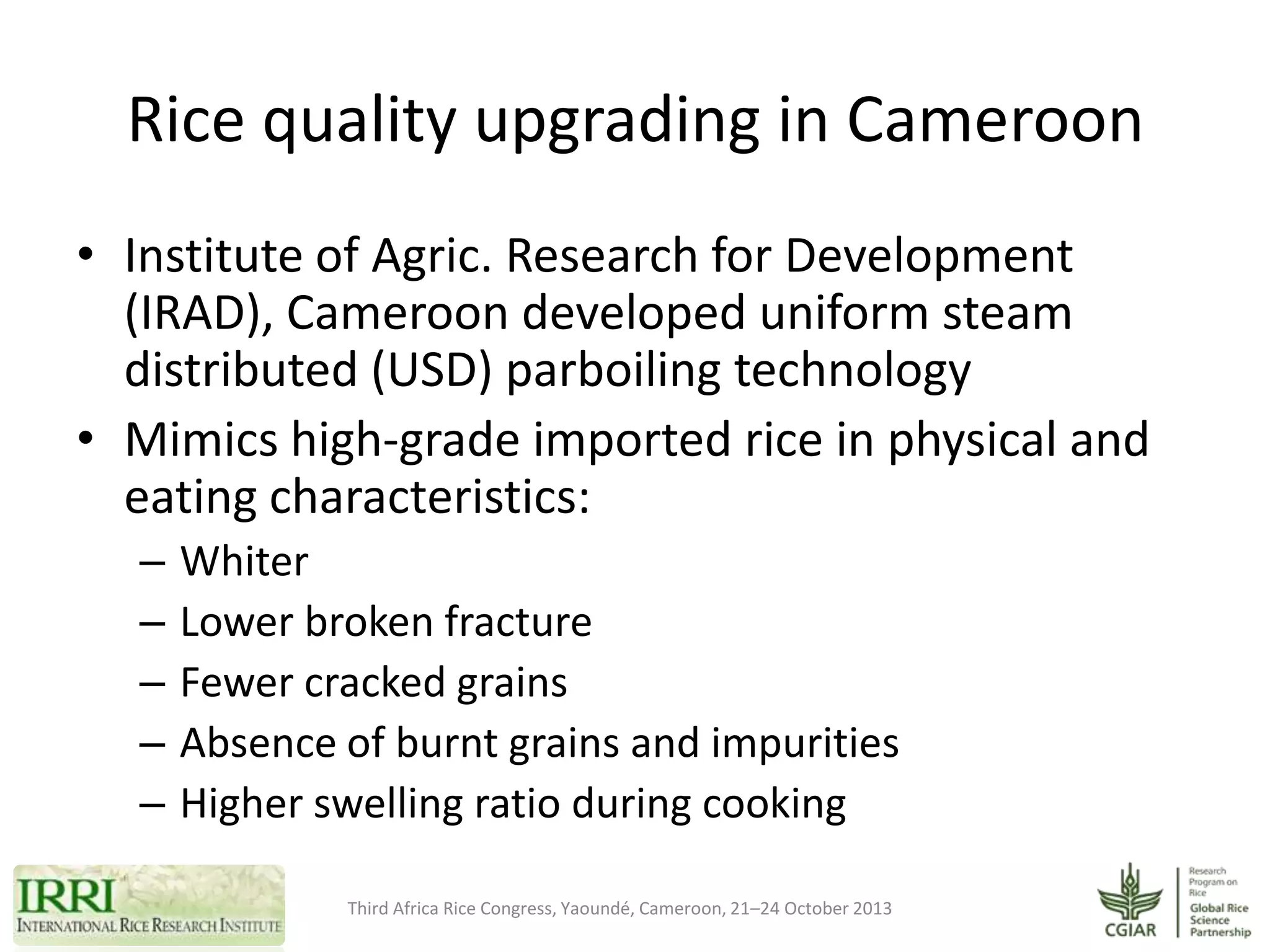 Rice quality upgrading in Cameroon
• Institute of Agric. Research for Development
(IRAD), Cameroon developed uniform steam
distributed (USD) parboiling technology
• Mimics high-grade imported rice in physical and
eating characteristics:
–
–
–
–
–

Whiter
Lower broken fracture
Fewer cracked grains
Absence of burnt grains and impurities
Higher swelling ratio during cooking
Third Africa Rice Congress, Yaoundé, Cameroon, 21–24 October 2013

 