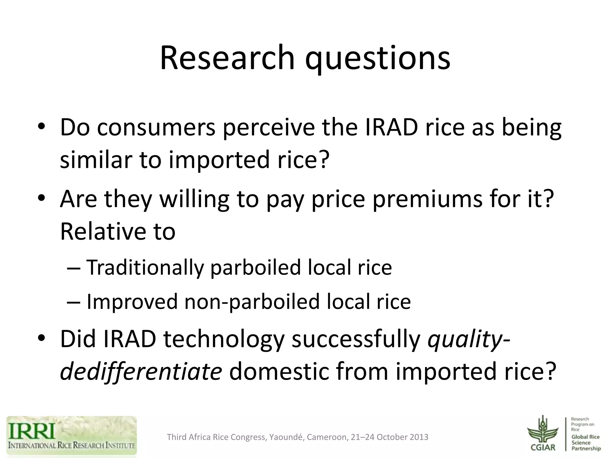Research questions
• Do consumers perceive the IRAD rice as being
similar to imported rice?
• Are they willing to pay price premiums for it?
Relative to
– Traditionally parboiled local rice
– Improved non-parboiled local rice

• Did IRAD technology successfully qualitydedifferentiate domestic from imported rice?
Third Africa Rice Congress, Yaoundé, Cameroon, 21–24 October 2013

 