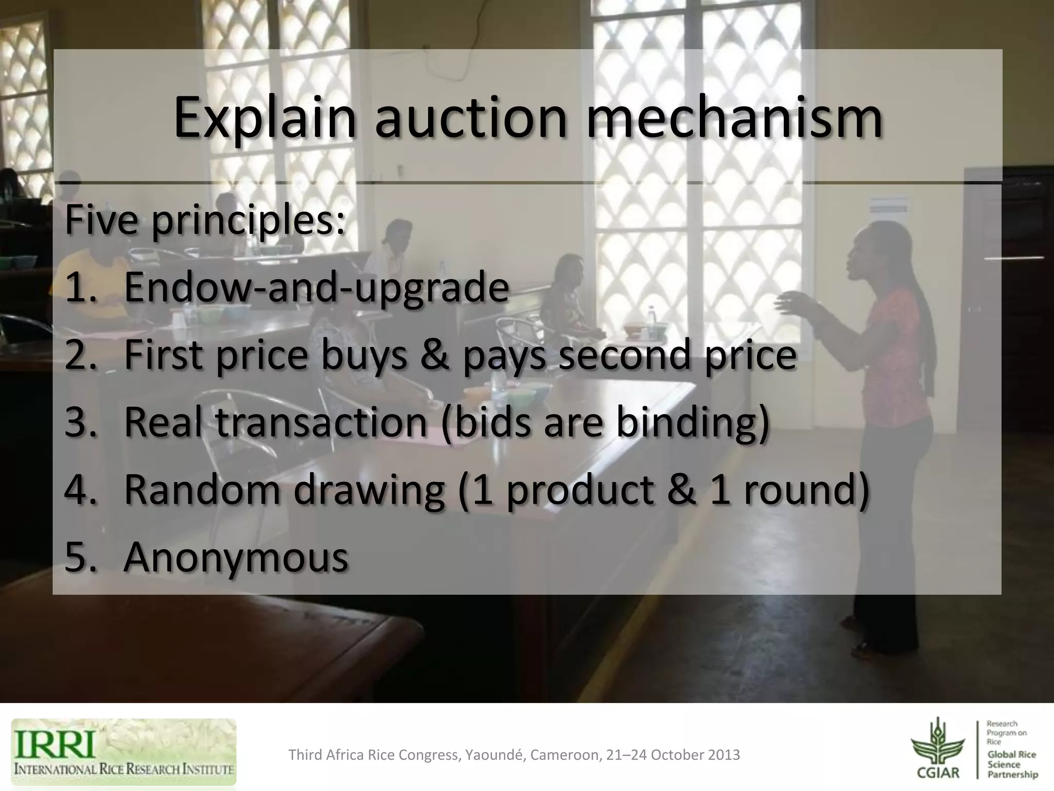 Explain auction mechanism
Five principles:
1. Endow-and-upgrade
2. First price buys & pays second price
3. Real transaction (bids are binding)
4. Random drawing (1 product & 1 round)
5. Anonymous

Third Africa Rice Congress, Yaoundé, Cameroon, 21–24 October 2013

 