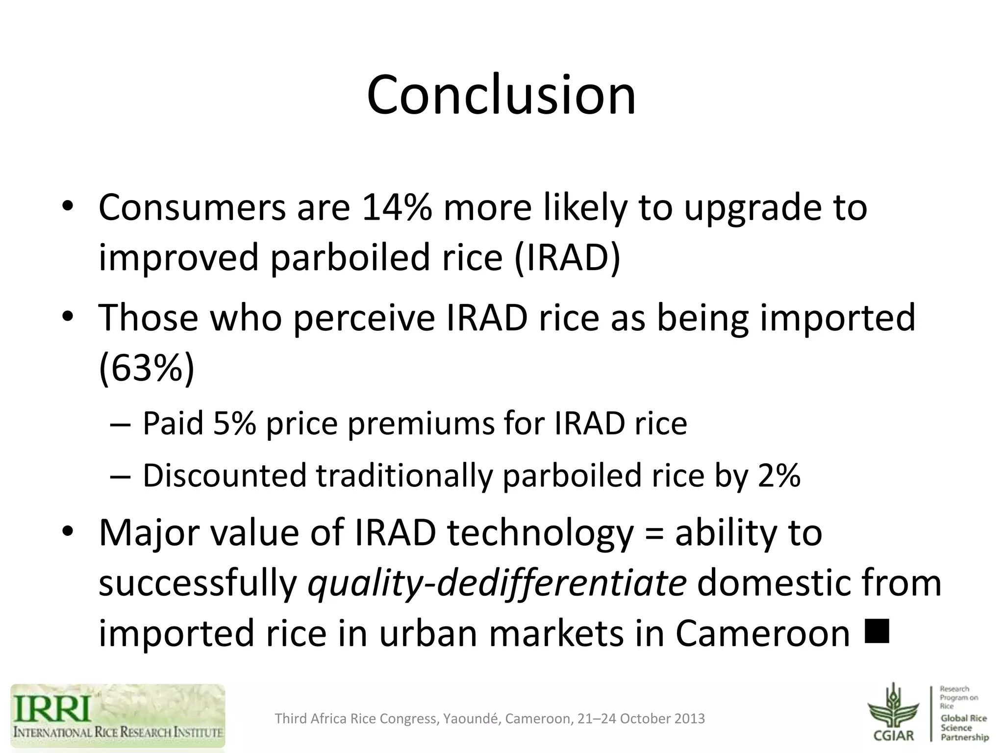 Conclusion
• Consumers are 14% more likely to upgrade to
improved parboiled rice (IRAD)
• Those who perceive IRAD rice as being imported
(63%)
– Paid 5% price premiums for IRAD rice
– Discounted traditionally parboiled rice by 2%

• Major value of IRAD technology = ability to
successfully quality-dedifferentiate domestic from
imported rice in urban markets in Cameroon 
Third Africa Rice Congress, Yaoundé, Cameroon, 21–24 October 2013

 
