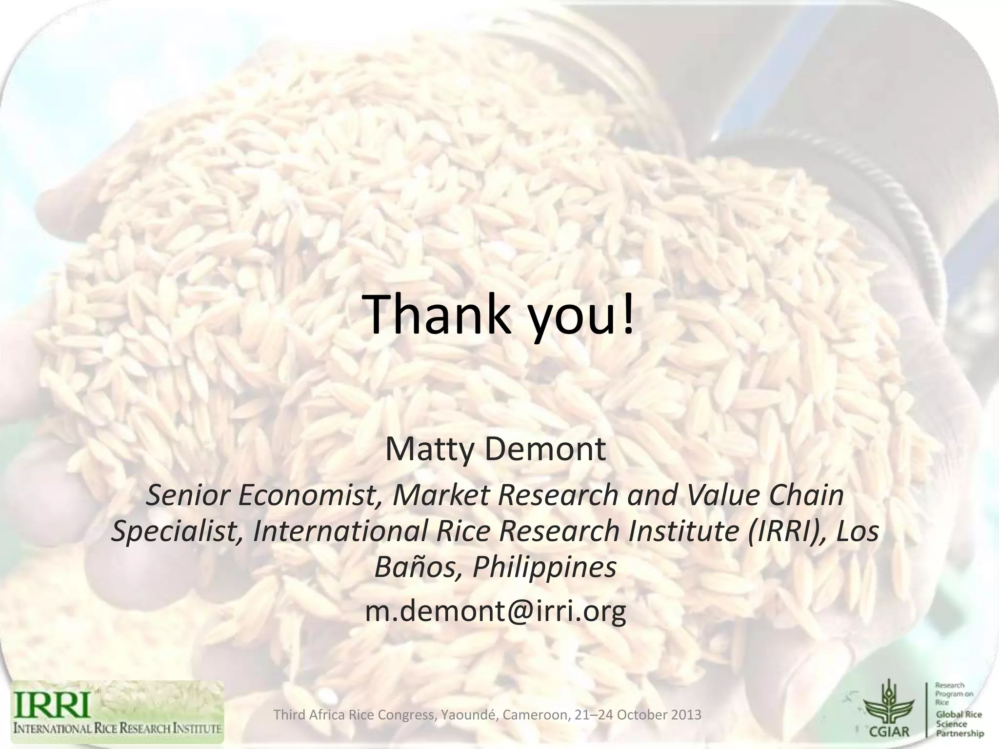 Thank you!
Matty Demont
Senior Economist, Market Research and Value Chain
Specialist, International Rice Research Institute (IRRI), Los
Baños, Philippines
m.demont@irri.org
Third Africa Rice Congress, Yaoundé, Cameroon, 21–24 October 2013

 