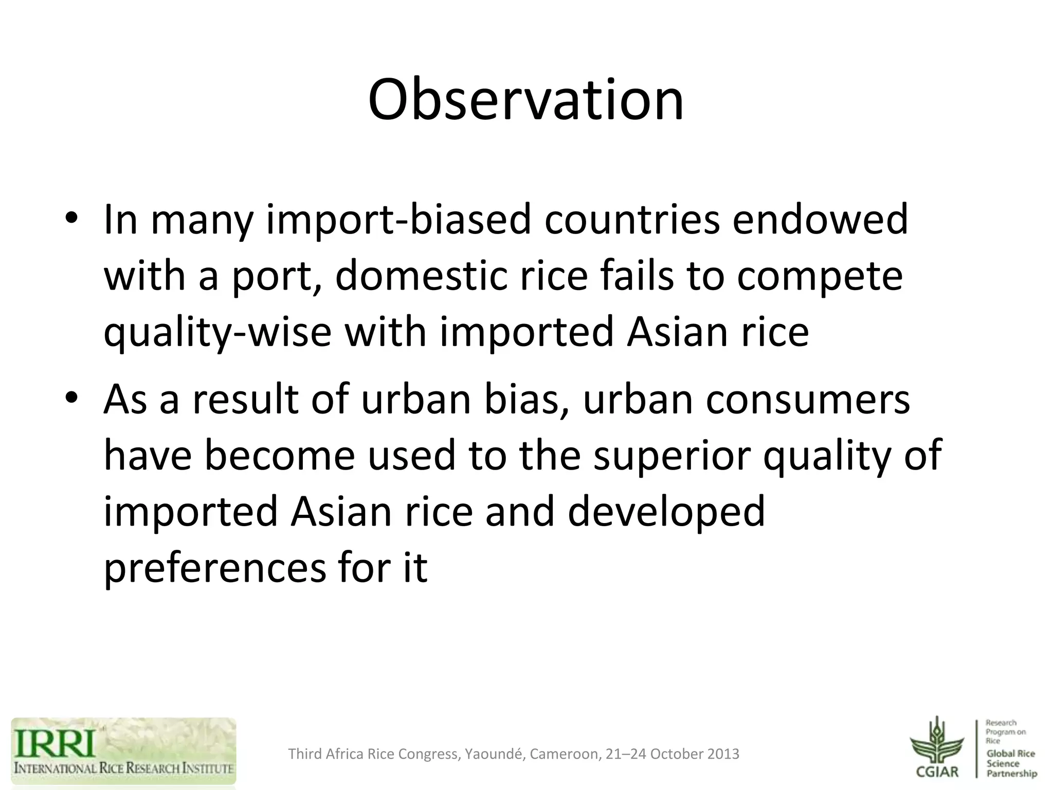 Observation
• In many import-biased countries endowed
with a port, domestic rice fails to compete
quality-wise with imported Asian rice
• As a result of urban bias, urban consumers
have become used to the superior quality of
imported Asian rice and developed
preferences for it

Third Africa Rice Congress, Yaoundé, Cameroon, 21–24 October 2013

 