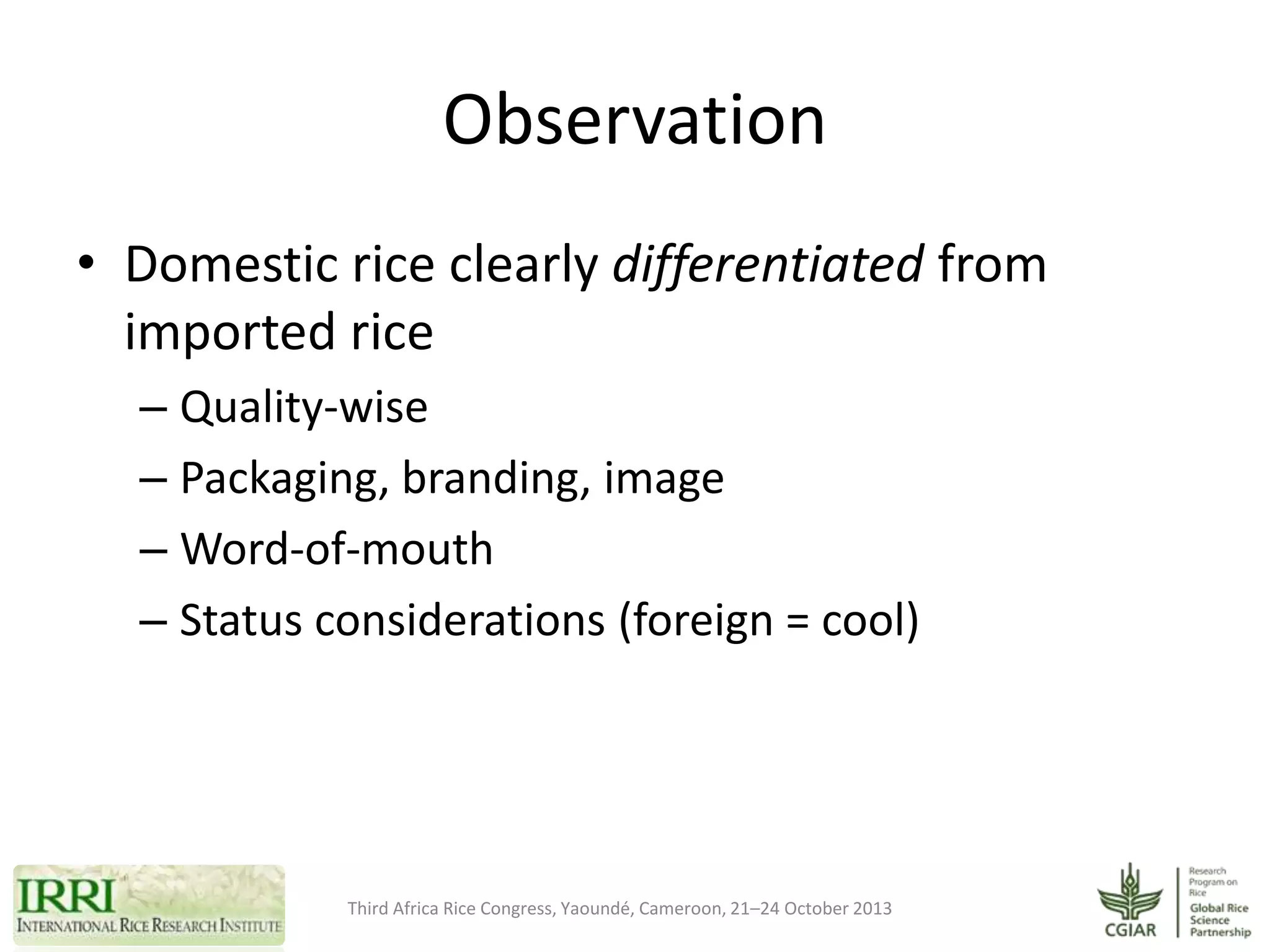 Observation
• Domestic rice clearly differentiated from
imported rice
– Quality-wise
– Packaging, branding, image
– Word-of-mouth
– Status considerations (foreign = cool)f-mouth
– Status considerations (foreign = cool)

Third Africa Rice Congress, Yaoundé, Cameroon, 21–24 October 2013

 