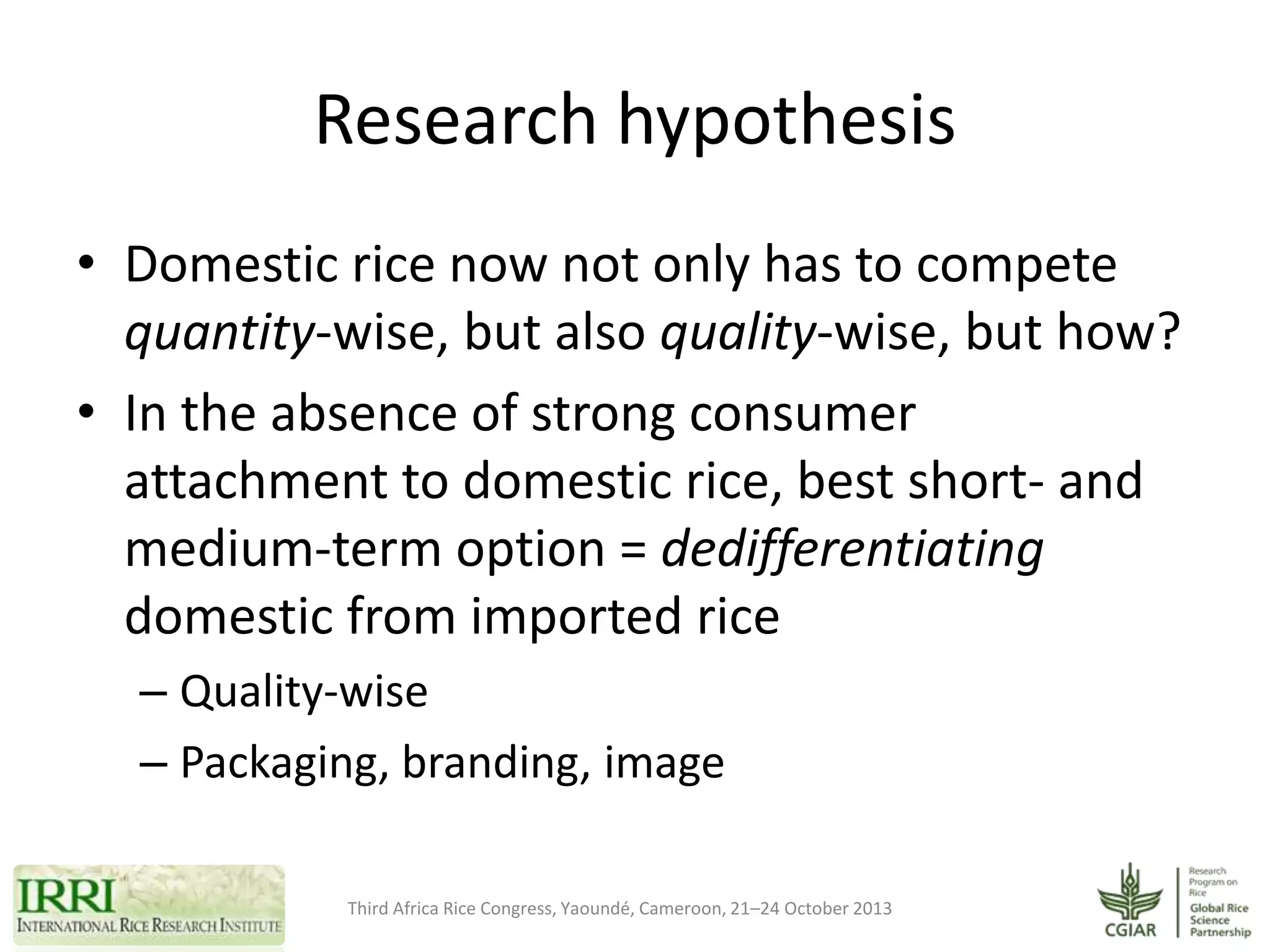 Research hypothesis
• Domestic rice now not only has to compete
quantity-wise, but also quality-wise, but how?
• In the absence of strong consumer
attachment to domestic rice, best short- and
medium-term option = dedifferentiating
domestic from imported rice
– Quality-wise
– Packaging, branding, image
Third Africa Rice Congress, Yaoundé, Cameroon, 21–24 October 2013

 