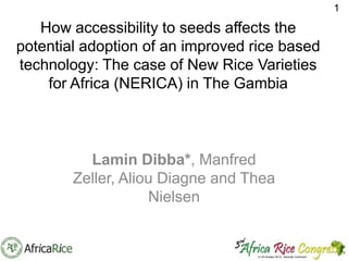 1

How accessibility to seeds affects the
potential adoption of an improved rice based
technology: The case of New Rice Varieties
for Africa (NERICA) in The Gambia

Varieties for Africa (NERICA) in The
Gambia
Lamin Dibba*, Manfred
Zeller, Aliou Diagne and Thea
Nielsen

 