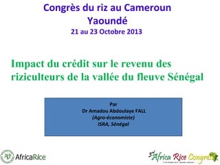 Congrès du riz au Cameroun
Yaoundé
21 au 23 Octobre 2013

Impact du crédit sur le revenu des
riziculteurs de la vallée du fleuve Sénégal
Par
Dr Amadou Abdoulaye FALL
(Agro-économiste)
ISRA, Sénégal

 