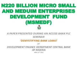 N220 BILLION MICRO SMALL
AND MEDUIM ENTERPRISES
DEVELOPMENT FUND
(MSMEDF)
A PAPER PRESENTED DURING AN ACCESS BANK PLC
SEMINAR
‘DEMYSTIFYING BANK LOANS’
BY
DEVELOPMENT FINANCE DEPARTMENT CENTRAL BANK
OF NIGERIA
APRIL 21ST 2016
 
