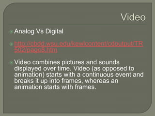 Video Analog Vs Digital http://cbdd.wsu.edu/kewlcontent/cdoutput/TR502/page8.htm Video combines pictures and sounds displayed over time. Video (as opposed to animation) starts with a continuous event and breaks it up into frames, whereas an animation starts with frames.  