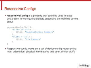 • responsiveConﬁg is a property that could be used in class
declaration for conﬁguring objects depending on real time device
status 
 
responsiveConfig: { 
'width >= 600': { 
title: 'Manufacturing Summary' 
}, 
'width < 600': { 
title: 'Mfg Summary' 
} 
}
• Responsive conﬁg works on a set of device conﬁg representing
type, orientation, physical informations and other similar stuffs
Responsive Conﬁgs
 