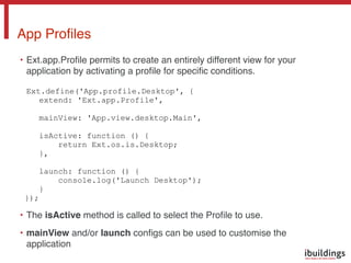• Ext.app.Proﬁle permits to create an entirely different view for your
application by activating a proﬁle for speciﬁc conditions. 
 
Ext.define('App.profile.Desktop', {
extend: 'Ext.app.Profile',
mainView: 'App.view.desktop.Main',
isActive: function () {
return Ext.os.is.Desktop;
},
launch: function () {
console.log('Launch Desktop');
}
});
• The isActive method is called to select the Proﬁle to use.
• mainView and/or launch conﬁgs can be used to customise the
application
App Proﬁles
 
