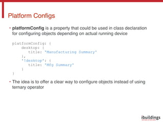 • platformConﬁg is a property that could be used in class declaration
for conﬁguring objects depending on actual running device 
 
platformConfig: { 
desktop: { 
title: 'Manufacturing Summary' 
}, 
'!desktop': { 
title: 'Mfg Summary' 
} 
}
• The idea is to offer a clear way to conﬁgure objects instead of using
ternary operator
Platform Conﬁgs
 