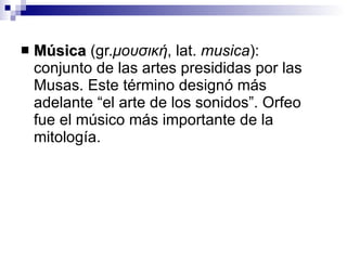 Música  (gr. μουσική ,  lat.  musica ):  conjunto de las artes presididas por las Musas. Este término designó más adelante “el arte de los sonidos”. Orfeo fue el músico más importante de la mitología. 