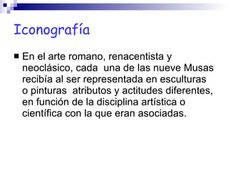 Iconografía En el arte romano, renacentista y neoclásico, cada  una de las nueve Musas recibía al ser representada en esculturas o pinturas  atributos y actitudes diferentes, en función de la disciplina artística o científica con la que eran asociadas. 