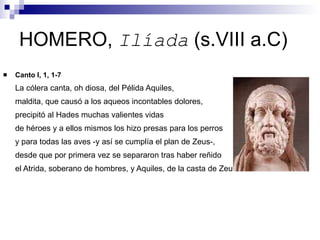 HOMERO,  Ilíada  (s.VIII a.C) Canto I, 1, 1-7 La cólera canta, oh diosa, del Pélida Aquiles,  maldita, que causó a los aqueos incontables dolores, precipitó al Hades muchas valientes vidas de héroes y a ellos mismos los hizo presas para los perros y para todas las aves -y así se cumplía el plan de Zeus-, desde que por primera vez se separaron tras haber reñido el Atrida, soberano de hombres, y Aquiles, de la casta de Zeus  