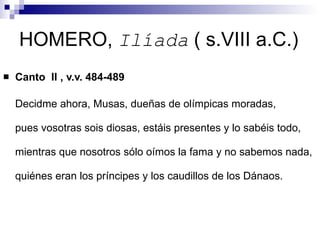 HOMERO,  Ilíada  ( s.VIII a.C.) Canto  II , v.v. 484-489 Decidme ahora, Musas, dueñas de olímpicas moradas,  pues vosotras sois diosas, estáis presentes y lo sabéis todo, mientras que nosotros sólo oímos la fama y no sabemos nada, quiénes eran los príncipes y los caudillos de los Dánaos.  