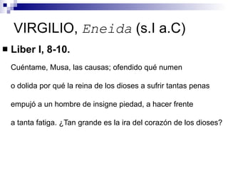 VIRGILIO,  Eneida  (s.I a.C) Liber I, 8-10. Cuéntame, Musa, las causas; ofendido qué numen o dolida por qué la reina de los dioses a sufrir tantas penas empujó a un hombre de insigne piedad, a hacer frente  a tanta fatiga. ¿Tan grande es la ira del corazón de los dioses? 