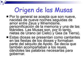 Por lo general se acepta que son nueve, nacidas de nueve noches seguidas de amor entre Zeus y Mnemósine, personificación de la memoria y una de las titánides. Las Musas son, por lo tanto, nietas de Urano (el Cielo) y Gea (la Tierra). Estas diosas se presentan como cantantes en las fiestas de los dioses y formaban parte del séquito de Apolo. Se decía que también acompañaban a los reyes, dándoles las palabras necesarias para gobernar.  Origen de las Musas 