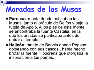 Moradas de las Musas Parnaso : monte donde habitaban las Musas, junto al oráculo de Delfos y bajo la tutela de Apolo. A los pies de este monte se encontraba la fuente Castalia, en la que los artistas se purificaba antes de entrar al templo Helicón : monte de Beocia donde Pegaso, golpeando con sus cascos , había hecho brotar la fuente Hipocrena que otorgaba la inspiración a los poetas. 