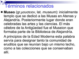 Términos relacionados Museo  (gr. μουσειον ,  lat.  museum ): inicialmente templo que se dedicó a las Musas en Atenas y Alejandría. Posteriormente lugar donde eran celebradas las artes y las ciencias. El más célebre de la Antigüedad fue el Museion que formaba parte de la Biblioteca de Alejandría. A principios de la Edad Moderna esta palabra servía para designar tanto la comunidad de eruditos que se reunían bajo un mismo techo, como a las colecciones que se conservaban allí. 