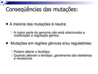Conseqüências das mutações: A maioria das mutações é neutra:  A maior parte do genoma não está relacionada a codificação e regulação gênica. Mutações em regiões gênicas e/ou regulatórias: Podem alterar o fenótipo. Quando alteram o fenótipo, geralmente são deletérias e recessivas. 