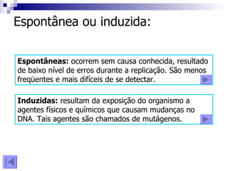 Espontânea ou induzida: Espontâneas:  ocorrem sem causa conhecida, resultado de baixo nível de erros durante a replicação. São menos freqüentes e mais difíceis de se detectar. Induzidas:  resultam da exposição do organismo a agentes físicos e químicos que causam mudanças no DNA. Tais agentes são chamados de mutágenos. 