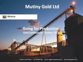 Mutiny Gold Ltd



     Going for Production
      Gold Symposium - Sydney 2012




                                                                                           1
Contact: John Greeve   Tel: 08 9368 2722   Email: mgl@mutinygold.com.au   www.mutinygold.com.au
 