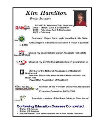 Kim Hamilton
                 Broker Associate

                      RE/MAX In The Hills “Top Producer”
                    2005 - March, June & September
                    2006 - February, April & September
                    2007 - February


                   Graduated Magna Cum Laude from Black Hills State
University
                with a degree in Business Education & minor in Spanish
      in 2003



              Earned my South Dakota Broker Associate real estate
license in 2004


                Obtained my Certified Negotiation Expert designation in
      2006


                Member of the National Association of Realtors®,
             Northern &
                Southern Black Hills Association of Realtors® and the
             Black Hills
                (Rapid City) Association of Realtors®


                            Member of the Northern Black Hills Association
             of Realtors®
                            Education Committee 2005-2006


                   Associate member of the Spearfish Area Chamber of
Commerce


  Continuing Education Courses Completed:
  •   Broker II – Agency
  •   Broker II – Closings
  •   Risky Business- How to Reduce Risk in the Real Estate Business
 
