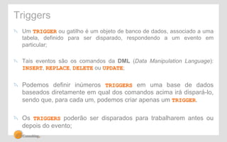 Triggers 
! Um TRIGGER ou gatilho é um objeto de banco de dados, associado a uma 
tabela, definido para ser disparado, respondendo a um evento em 
particular; 
! Tais eventos são os comandos da DML (Data Manipulation Language): 
INSERT, REPLACE, DELETE ou UPDATE; 
! Podemos definir inúmeros TRIGGERS em uma base de dados 
baseados diretamente em qual dos comandos acima irá dispará-lo, 
sendo que, para cada um, podemos criar apenas um TRIGGER. 
! Os TRIGGERS poderão ser disparados para trabalharem antes ou 
depois do evento; 
 