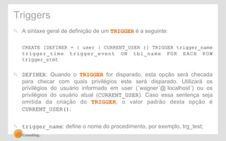 Triggers 
! A sintaxe geral de definição de um TRIGGER é a seguinte: 
CREATE [DEFINER = { user | CURRENT_USER }] TRIGGER trigger_name 
trigger_time trigger_event ON tbl_name FOR EACH ROW 
trigger_stmt 
! DEFINER: Quando o TRIGGER for disparado, esta opção será checada 
para checar com quais privilégios este será disparado. Utilizará os 
privilégios do usuário informado em user (´wagner´@´localhost´) ou os 
privilégios do usuário atual (CURRENT_USER). Caso essa sentença seja 
omitida da criação do TRIGGER, o valor padrão desta opção é 
CURRENT_USER(); 
! trigger_name: define o nome do procedimento, por exemplo, trg_test; 
 