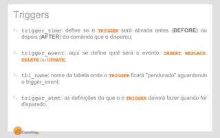 Triggers 
! trigger_time: define se o TRIGGER será ativado antes (BEFORE) ou 
depois (AFTER) do comando que o disparou; 
! trigger_event: aqui se define qual será o evento, INSERT, REPLACE, 
DELETE ou UPDATE; 
! tbl_name: nome da tabela onde o TRIGGER ficará "pendurado" aguardando 
o trigger_event; 
! trigger_stmt: as definições do que o o TRIGGER deverá fazer quando for 
disparado. 
 