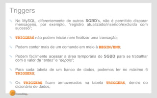 Triggers 
! No MySQL, diferentemente de outros SGBD’s, não é permitido disparar 
mensagens, por exemplo, “registro atualizado/inserido/excluído com 
sucesso”; 
! TRIGGERS não podem iniciar nem finalizar uma transação; 
! Podem conter mais de um comando em meio à BEGIN/END; 
! Podem facilmente acessar a área temporária do SGBD para se trabalhar 
com o valor de “antes” e “depois”; 
! Para cada tabela de um banco de dados, podemos ter no máximo 6 
TRIGGERS; 
! Os TRIGGERS ficam armazenados na tabela TRIGGERS, dentro do 
dicionário de dados; 
 