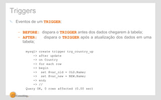 Triggers 
! Eventos de um TRIGGER: 
– BEFORE: dispara o TRIGGER antes dos dados chegarem à tabela; 
– AFTER: dispara o TRIGGER após a atualização dos dados em uma 
tabela; 
mysql> create trigger trg_country_up 
-> after update 
-> on Country 
-> for each row 
-> begin 
-> set @var_old = OLD.Name; 
-> set @var_new = NEW.Name; 
-> end; 
-> // 
Query OK, 0 rows affected (0.00 sec) 
 