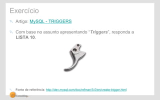 Exercício 
! Artigo: MySQL - TRIGGERS 
! Com base no assunto apresentando “Triggers”, responda a 
LISTA 10. 
! Fonte de referência: http://dev.mysql.com/doc/refman/5.0/en/create-trigger.html 
