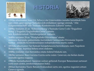    1291ko abuztuaren 1ean Uri, Schwyz eta Unterwalden izeneko lurraldeak batu
    egin ziren, gaur egungo Suitzako erdi-erdialdean egongo zirenak, "Alte
    Eidgenossenschaft" edo "Suitzako Konfederazio Zaharra" sortuz.
   1499ko irailaren 22 an "Schweizerkrieg" ("Suitzako Gerra") edo "Engadiner
    Krieg" ("Engadin/Engiadinako Gerra") amaitu
    zen, Konfederazioak Habsburgotarrei irabaziz.
   1648ko urriaren 24 an "Westphaliako Hitzarmena" sinatu
    ondoren, Europako gainontzeko herrialdeek Germaniako Erromatar Inperio
    Santua zelakotik Konfederazioaren independentzia onartu zuten.
   1815eko abuztuaren 7an Suitzak burujabetasuna berreskuratu zuen Napoleon
    Bonaparteren Inperioa behera erori ondoren.
   1848ko irailaren 12an herrialdea estatu federal bilakatu zen.
   1863ko urriaren 26an Gurutze Gorria sortu zuten Genevan, eta bertan dauka
    oraindik egoitza nagusia.
   1990eko hamarkadaren hasieran suitzar gehienek Europar Batasunean sartzeari
    ezetz esan zioten, erreferendumaren bidez.
   2002an herrialdea Nazio Batuen Erakundean sartu zen, egoitza nagusien artean
    Geneva egonda.
 