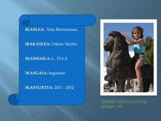 IKASLEA: Naia Barrenetxea


IRAKASLEA: Orkatz Martin


IKASMAILA: L . H 6.A


IKASGAIA: Ingurune


IKASTURTEA: 2011 - 2012


                            ESPERO DUT GUSTATU
                            IZANA !!!!!
 